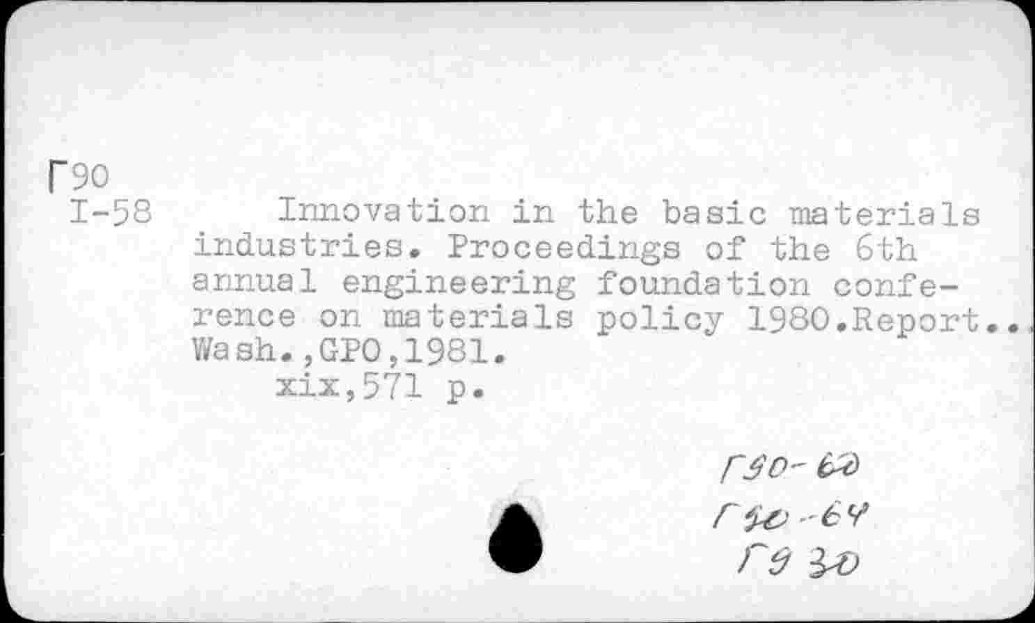 ﻿T90
1-58
Innovation in the basic materials industries. Proceedings of the 6 th annual engineering foundation conference on materials policy 1980.Report. Wash.,GP0,1981.
xix,571 p.
re